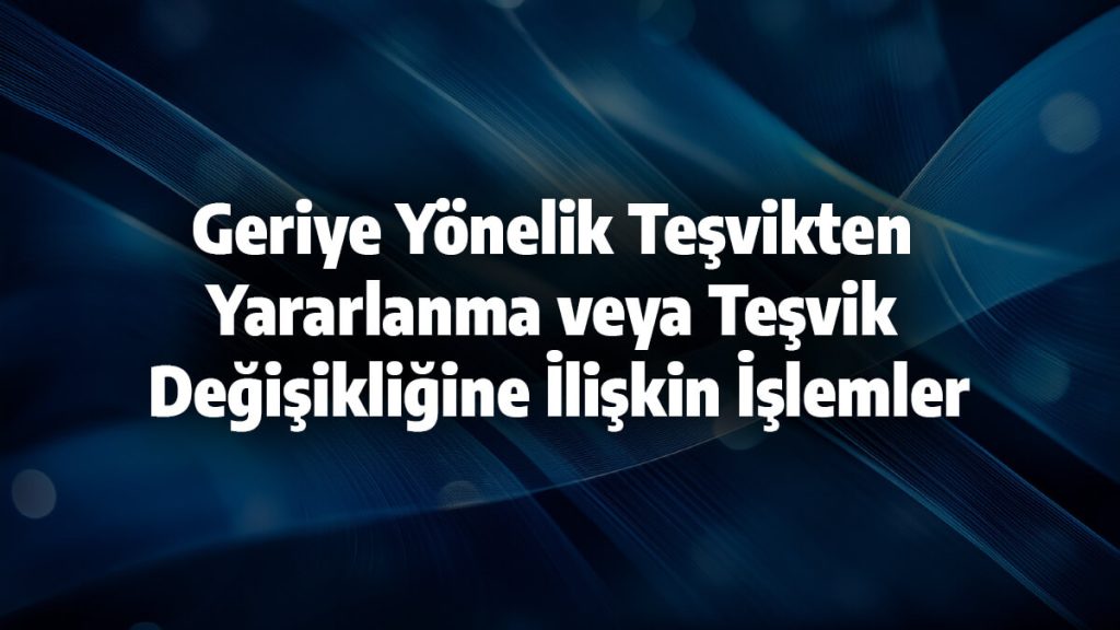 Geriye Yönelik Teşvikten Yararlanma veya Teşvik Değişikliğine İlişkin İşlemler